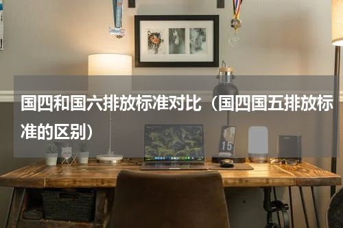 国四和国六排放标准对比（国四国五排放标准的区别）