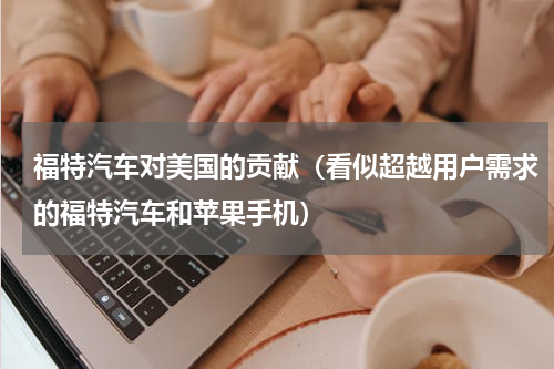 福特汽车对美国的贡献（看似超越用户需求的福特汽车和苹果手机）