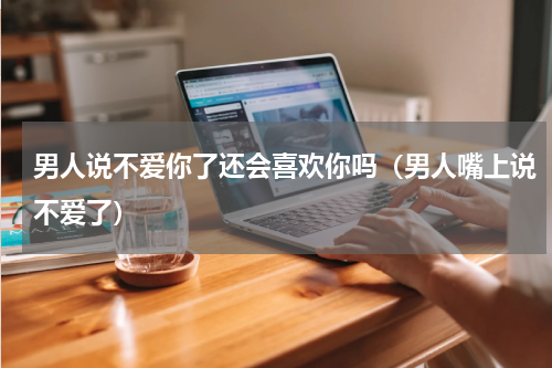 男人说不爱你了还会喜欢你吗（男人嘴上说不爱了）