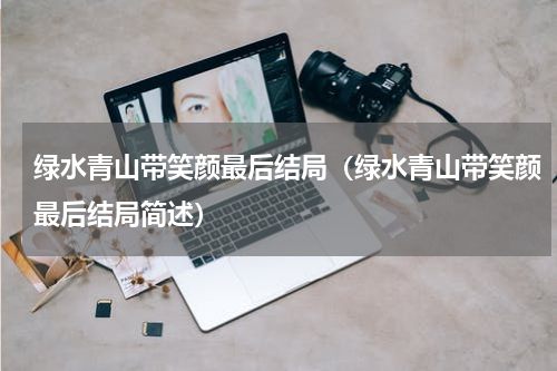 绿水青山带笑颜最后结局（绿水青山带笑颜最后结局简述）