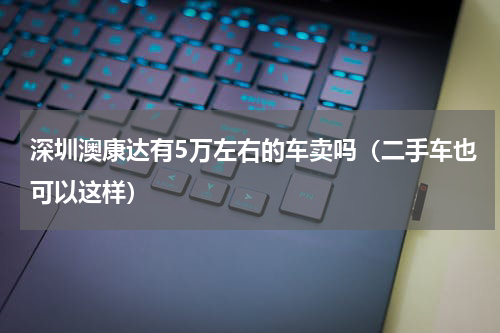深圳澳康达有5万左右的车卖吗（二手车也可以这样）
