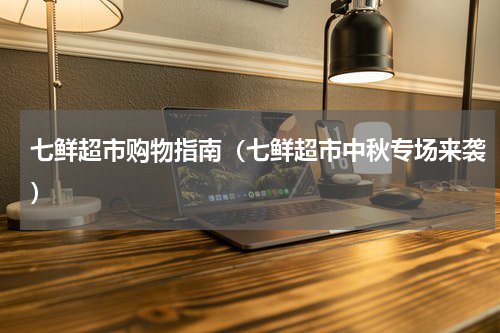 七鲜超市购物指南（七鲜超市中秋专场来袭）