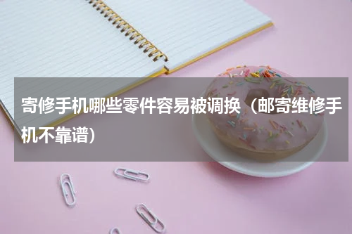 寄修手机哪些零件容易被调换（邮寄维修手机不靠谱）