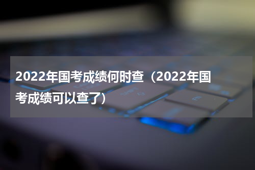 2022年国考成绩何时查（2022年国考成绩可以查了）