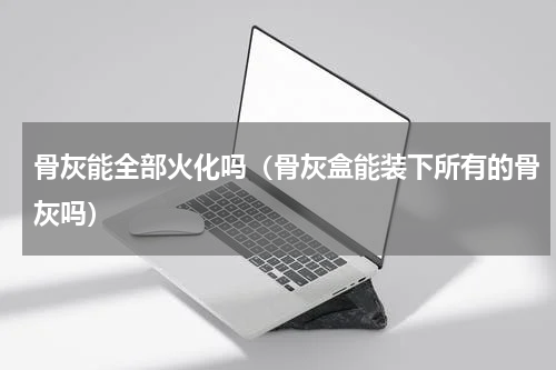 骨灰能全部火化吗（骨灰盒能装下所有的骨灰吗）