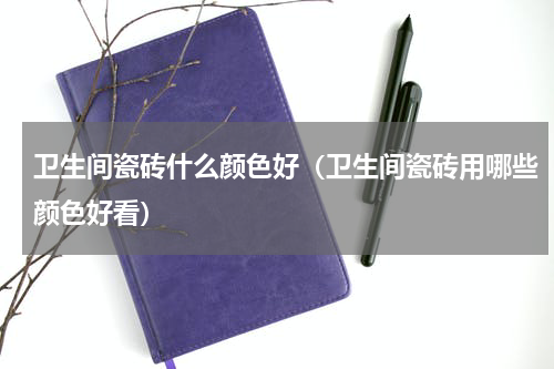 卫生间瓷砖什么颜色好（卫生间瓷砖用哪些颜色好看）