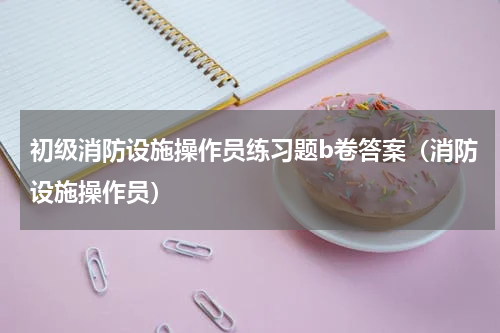 初级消防设施操作员练习题b卷答案（消防设施操作员）