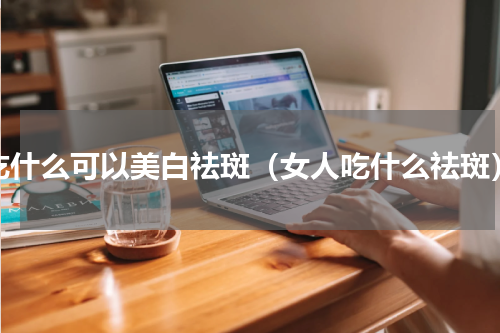 吃什么可以美白祛斑（女人吃什么祛斑）