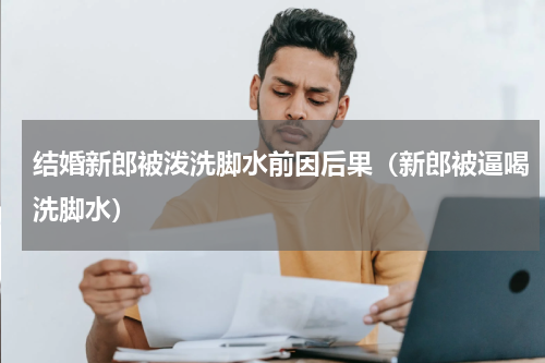 结婚新郎被泼洗脚水前因后果（新郎被逼喝洗脚水）