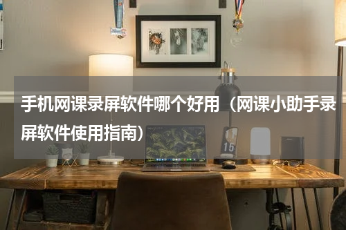 手机网课录屏软件哪个好用（网课小助手录屏软件使用指南）