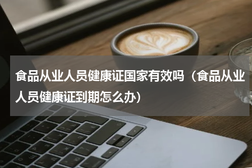 食品从业人员健康证国家有效吗（食品从业人员健康证到期怎么办）
