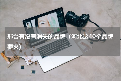 邢台有没有消失的品牌（河北这40个品牌要火）