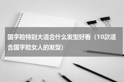 国字脸特别大适合什么发型好看（10款适合国字脸女人的发型）
