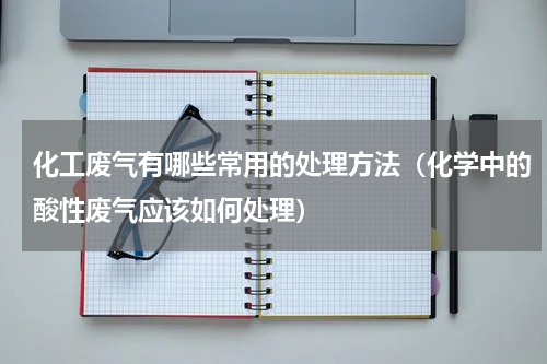 化工废气有哪些常用的处理方法（化学中的酸性废气应该如何处理）