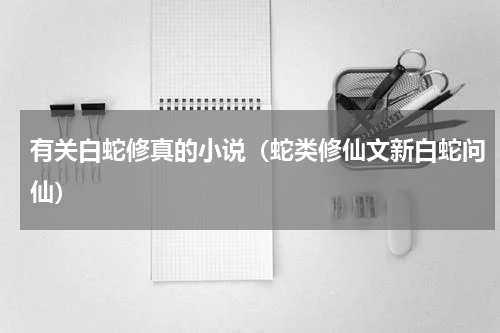 有关白蛇修真的小说（蛇类修仙文新白蛇问仙）
