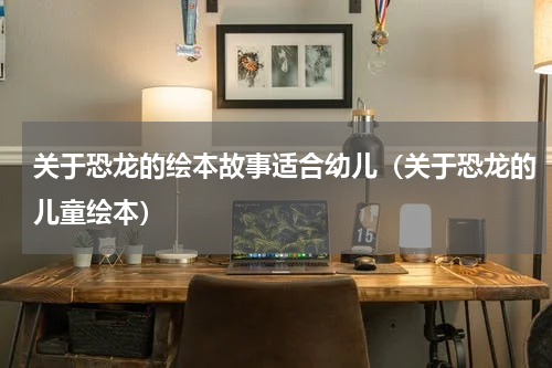 关于恐龙的绘本故事适合幼儿（关于恐龙的儿童绘本）