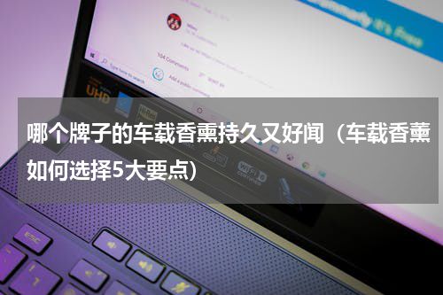 哪个牌子的车载香熏持久又好闻（车载香薰如何选择5大要点）