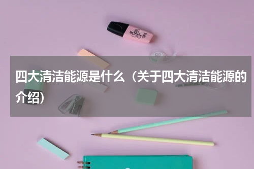四大清洁能源是什么（关于四大清洁能源的介绍）