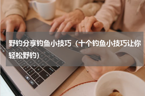 野钓分享钓鱼小技巧（十个钓鱼小技巧让你轻松野钓）