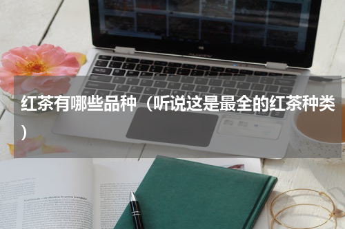 红茶有哪些品种（听说这是最全的红茶种类）