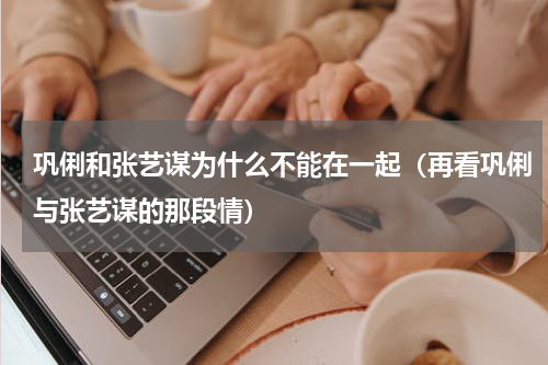 巩俐和张艺谋为什么不能在一起（再看巩俐与张艺谋的那段情）