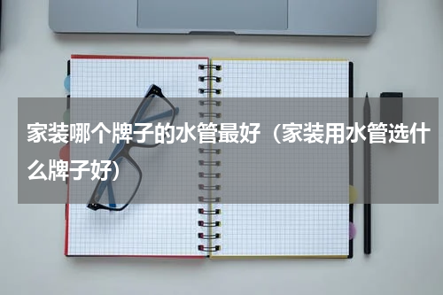 家装哪个牌子的水管最好（家装用水管选什么牌子好）