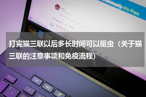 打完猫三联以后多长时间可以驱虫（关于猫三联的注意事项和免疫流程）