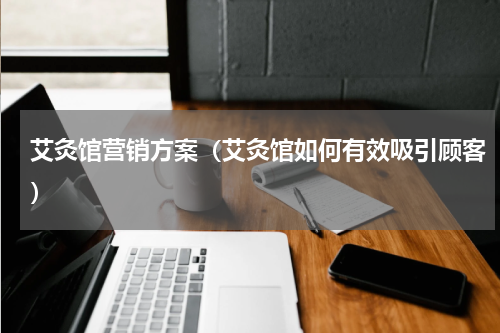 艾灸馆营销方案（艾灸馆如何有效吸引顾客）
