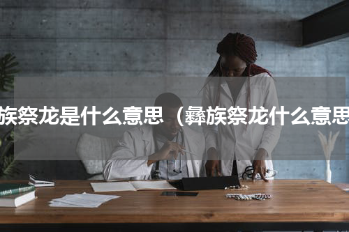 彝族祭龙是什么意思（彝族祭龙什么意思）