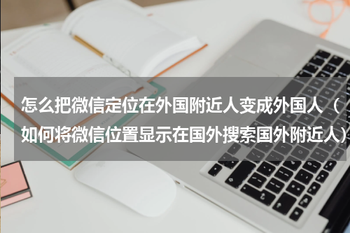 怎么把微信定位在外国附近人变成外国人（如何将微信位置显示在国外搜索国外附近人）
