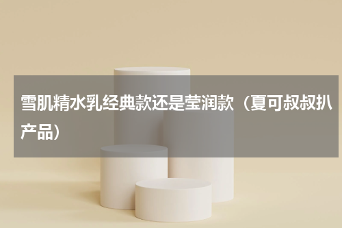 雪肌精水乳经典款还是莹润款（夏可叔叔扒产品）