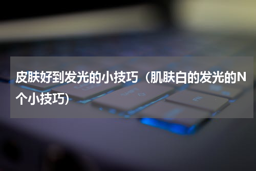 皮肤好到发光的小技巧（肌肤白的发光的N个小技巧）