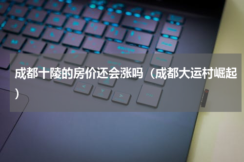 成都十陵的房价还会涨吗（成都大运村崛起）