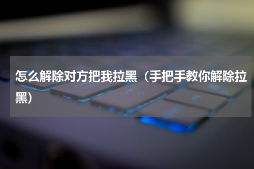 怎么解除对方把我拉黑（手把手教你解除拉黑）