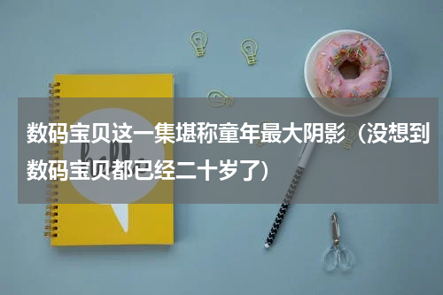 数码宝贝这一集堪称童年最大阴影（没想到数码宝贝都已经二十岁了）