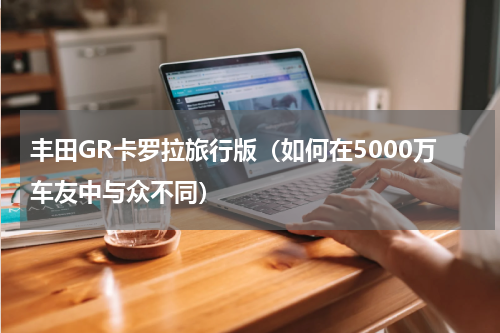 丰田GR卡罗拉旅行版（如何在5000万车友中与众不同）