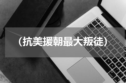 （抗美援朝最大叛徒）