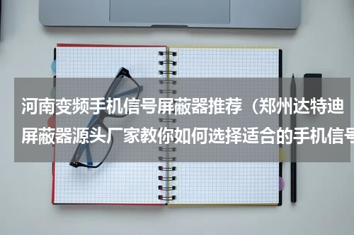 河南变频手机信号屏蔽器推荐（郑州达特迪屏蔽器源头厂家教你如何选择适合的手机信号屏蔽器）