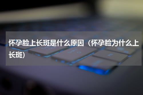 怀孕脸上长斑是什么原因（怀孕脸为什么上长斑）