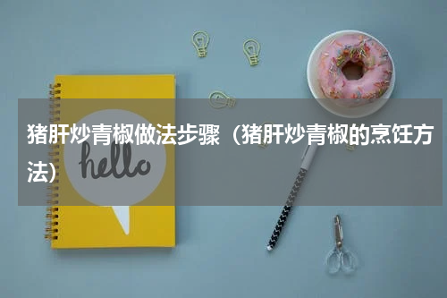 猪肝炒青椒做法步骤（猪肝炒青椒的烹饪方法）