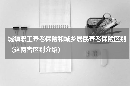 城镇职工养老保险和城乡居民养老保险区别（这两者区别介绍）