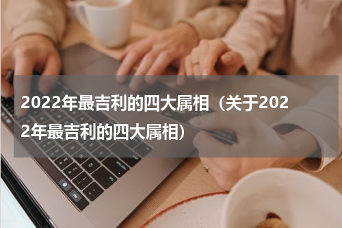 2022年最吉利的四大属相（关于2022年最吉利的四大属相）