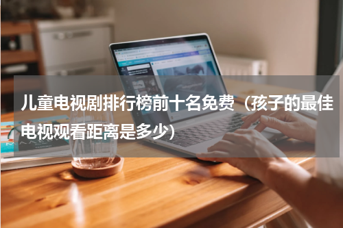 儿童电视剧排行榜前十名免费（孩子的最佳电视观看距离是多少）