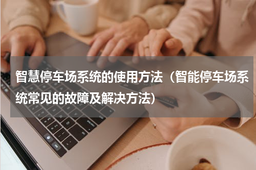 智慧停车场系统的使用方法（智能停车场系统常见的故障及解决方法）