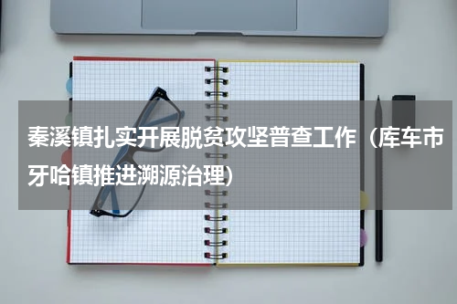 秦溪镇扎实开展脱贫攻坚普查工作（库车市牙哈镇推进溯源治理）