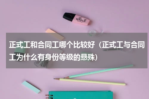 正式工和合同工哪个比较好（正式工与合同工为什么有身份等级的悬殊）
