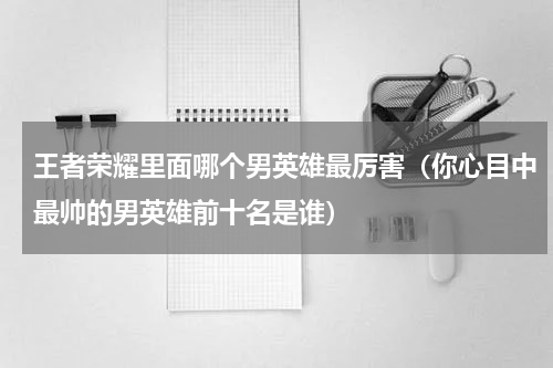 王者荣耀里面哪个男英雄最厉害（你心目中最帅的男英雄前十名是谁）
