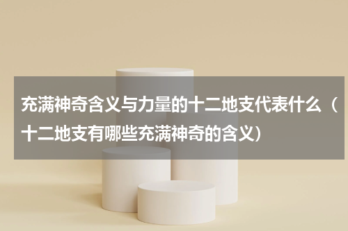 充满神奇含义与力量的十二地支代表什么（十二地支有哪些充满神奇的含义）