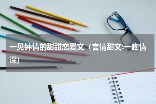 一见钟情的甜甜恋爱文（言情甜文:一吻情深）