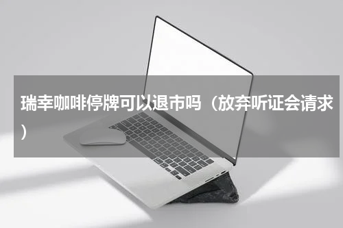 瑞幸咖啡停牌可以退市吗（放弃听证会请求）